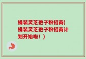 桶装灵芝孢子粉招商(桶装灵芝孢子粉招商计划开始啦！)