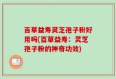 百草益寿灵芝孢子粉好用吗(百草益寿：灵芝孢子粉的神奇功效)