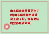 山东紫光破壁灵芝孢子粉(山东紫光推出破壁灵芝孢子粉，拥有更佳的营养吸收效果)