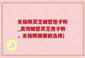 无极限灵芝破壁孢子粉_高效破壁灵芝孢子粉，无极限健康新选择)