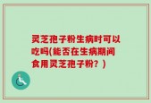灵芝孢子粉生病时可以吃吗(能否在生病期间食用灵芝孢子粉？)