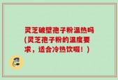 灵芝破壁孢子粉温热吗(灵芝孢子粉的温度要求，适合冷热饮啜！)