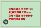 白及和灵芝孢子粉一起用(重塑健康之旅——白及与灵芝孢子粉联合使用的惊喜效果)