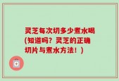 灵芝每次切多少煮水喝(知道吗？灵芝的正确切片与煮水方法！)