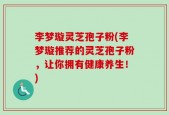 李梦璇灵芝孢子粉(李梦璇推荐的灵芝孢子粉，让你拥有健康养生！)