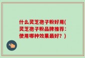 什么灵芝孢子粉好用(灵芝孢子粉品牌推荐：使用哪种效果最好？)