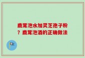 鹿茸泡水加灵芝孢子粉？鹿茸泡酒的正确做法