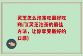 灵芝怎么泡茶吃最好吃窍门(灵芝泡茶的最佳方法，让你享受最好的口感)