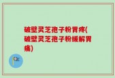 破壁灵芝孢子粉胃疼(破壁灵芝孢子粉缓解胃痛)