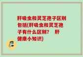 肝吸虫和灵芝孢子区别包括(肝吸虫和灵芝孢子有什么区别？  肝健康小知识)