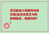 灵芝能加入阿胶吗功效作用(能否将灵芝与阿胶相结合，增强功效？)