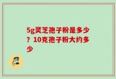 5g灵芝孢子粉是多少？10克孢子粉大约多少