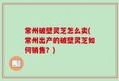 常州破壁灵芝怎么卖(常州出产的破壁灵芝如何销售？)
