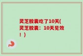 灵芝胶囊吃了10天(灵芝胶囊：10天见效！)