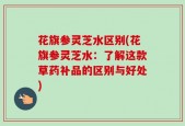 花旗参灵芝水区别(花旗参灵芝水：了解这款草药补品的区别与好处)