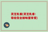 灵芝乳香(灵芝乳香：带给你全新味蕾享受)