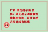 广药 灵芝孢子油 价格？灵芝孢子油胶囊好像都挺贵的，在什么地方买比较有优惠