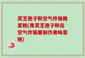 灵芝孢子粉空气炸锅做蛋糕(用灵芝孢子粉在空气炸锅里制作美味蛋糕)