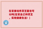 在家里培养灵芝菌包可以吗(在家自己种灵芝，实现健康生活！)