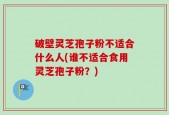破壁灵芝孢子粉不适合什么人(谁不适合食用灵芝孢子粉？)