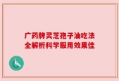广药牌灵芝孢子油吃法全解析科学服用效果佳