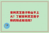 安利灵芝孢子粉山不上火？了解安利灵芝孢子粉的特点和功效？