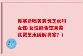 鼻塞能喝黄芪灵芝水吗女性(女性能否饮用黄芪灵芝水缓解鼻塞？)