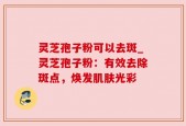 灵芝孢子粉可以去斑_灵芝孢子粉：有效去除斑点，焕发肌肤光彩