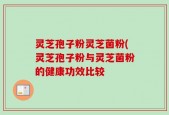 灵芝孢子粉灵芝菌粉(灵芝孢子粉与灵芝菌粉的健康功效比较