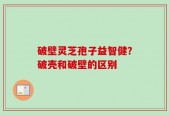 破壁灵芝孢子益智健？破壳和破壁的区别