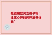 孤鑫破壁灵芝孢子粉：让你心醉的纯粹滋养体验”