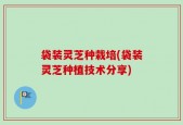 袋装灵芝种栽培(袋装灵芝种植技术分享)