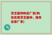 灵芝菌种购买厂家(购买优质灵芝菌种，推荐这些厂家)