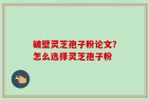 破壁灵芝孢子粉论文？怎么选择灵芝孢子粉