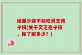 经量少能不能吃灵芝孢子粉(关于灵芝孢子粉，你了解多少？)