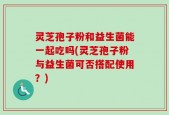 灵芝孢子粉和益生菌能一起吃吗(灵芝孢子粉与益生菌可否搭配使用？)