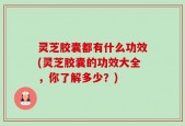 灵芝胶囊都有什么功效(灵芝胶囊的功效大全，你了解多少？)