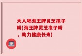大人喝海王牌灵芝孢子粉(海王牌灵芝孢子粉，助力健康长寿)