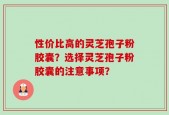 性价比高的灵芝孢子粉胶囊？选择灵芝孢子粉胶囊的注意事项？