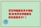 灵芝种植菌包多少钱批发(批发灵芝种植菌包的价格是多少？)
