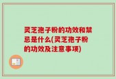 灵芝孢子粉的功效和禁忌是什么(灵芝孢子粉的功效及注意事项)