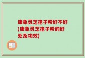 康象灵芝孢子粉好不好(康象灵芝孢子粉的好处及功效)