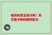 哈药的灵芝孢子粉？灵芝孢子粉的制作配方