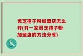 灵芝孢子粉加盟店怎么开(开一家灵芝孢子粉加盟店的方法分享)