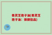 姜灵芝孢子油(姜灵芝孢子油：保健佳品)