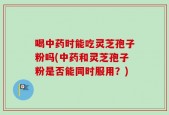 喝中药时能吃灵芝孢子粉吗(中药和灵芝孢子粉是否能同时服用？)