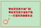 枣庄灵芝孢子油厂家(枣庄灵芝孢子油生产商——打造天然健康生活)
