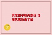灵芝孢子粉内部价 惊爆优惠快来了解