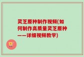 灵芝原种制作视频(如何制作高质量灵芝原种——详细视频教学)