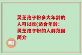 灵芝孢子粉多大年龄的人可以吃(适合年龄：灵芝孢子粉的人群范围简介